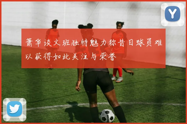 萧华谈文班独特魅力称昔日球员难以获得如此关注与荣誉