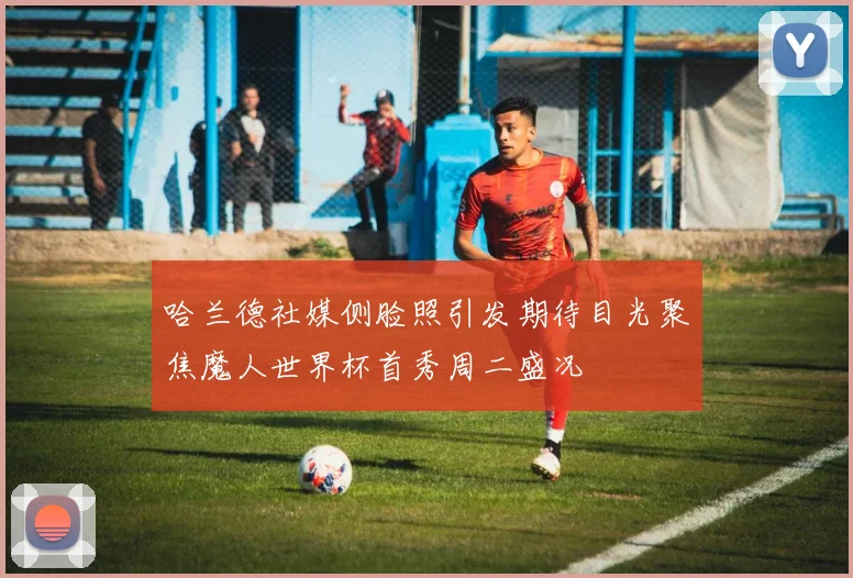哈兰德社媒侧脸照引发期待目光聚焦魔人世界杯首秀周二盛况