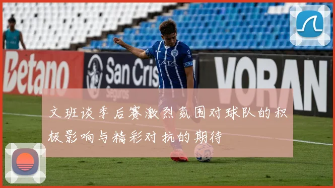 文班谈季后赛激烈氛围对球队的积极影响与精彩对抗的期待