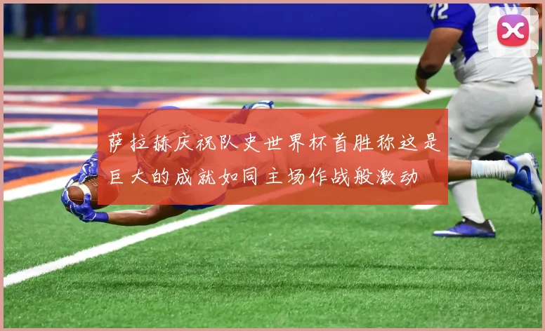 萨拉赫庆祝队史世界杯首胜称这是巨大的成就如同主场作战般激动