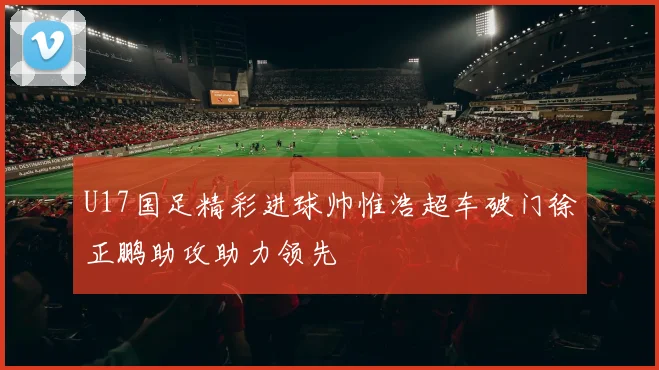U17国足精彩进球帅惟浩超车破门徐正鹏助攻助力领先