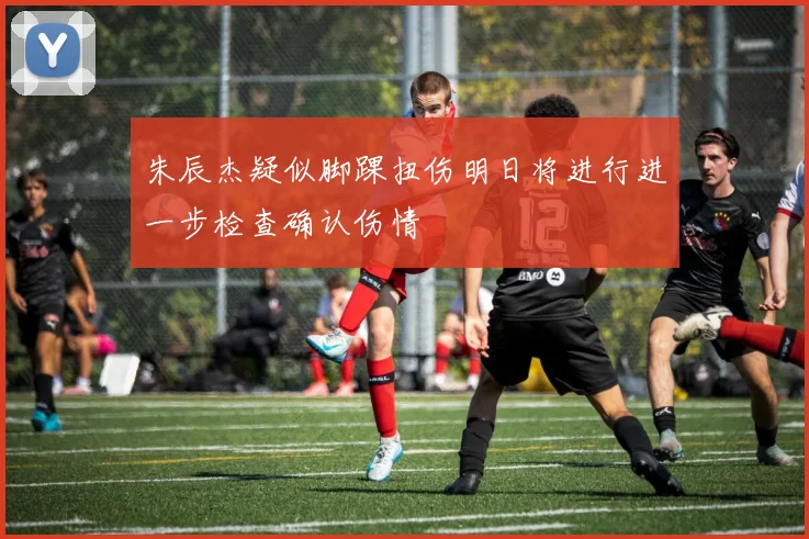 朱辰杰疑似脚踝扭伤明日将进行进一步检查确认伤情