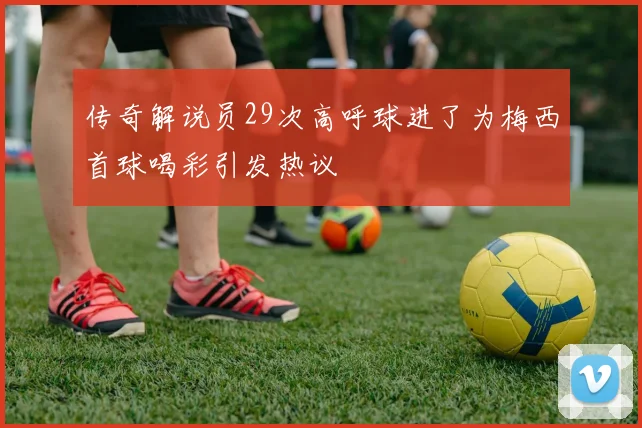 传奇解说员29次高呼球进了为梅西首球喝彩引发热议