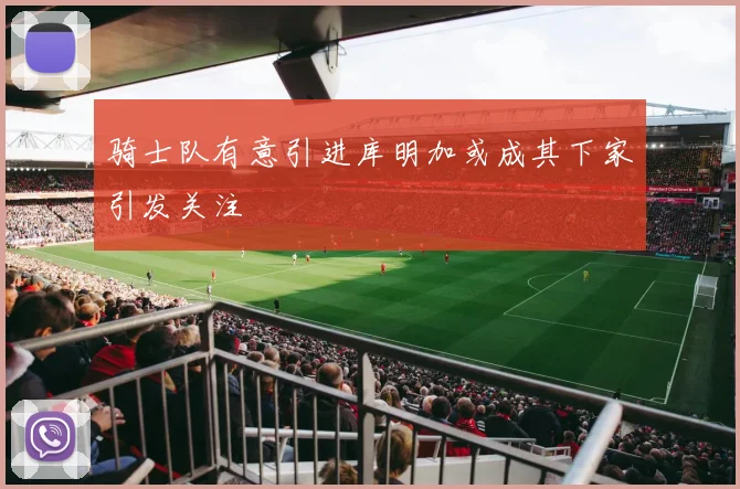 骑士队有意引进库明加或成其下家引发关注