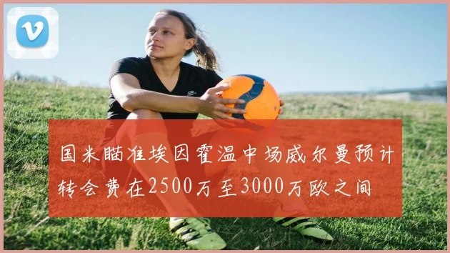 国米瞄准埃因霍温中场威尔曼预计转会费在2500万至3000万欧之间