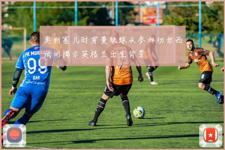 奥利塞儿时穿曼联球衣参加切尔西试训揭示英格兰出生背景