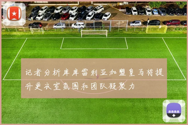 记者分析库库雷利亚加盟皇马将提升更衣室氛围和团队凝聚力