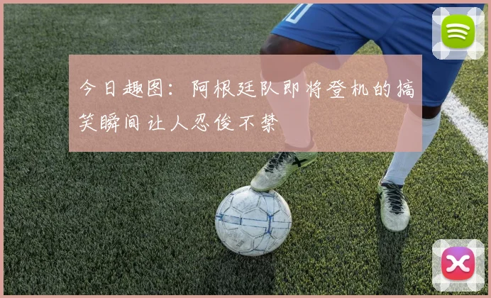 今日趣图：阿根廷队即将登机的搞笑瞬间让人忍俊不禁