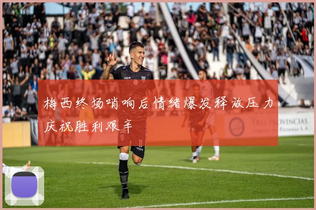梅西终场哨响后情绪爆发释放压力庆祝胜利艰辛