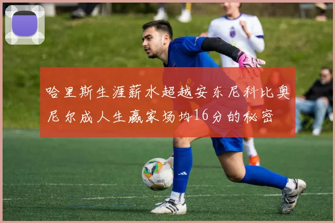 哈里斯生涯薪水超越安东尼科比奥尼尔成人生赢家场均16分的秘密